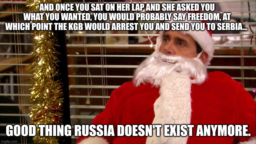 Merry scottmis | AND ONCE YOU SAT ON HER LAP AND SHE ASKED YOU WHAT YOU WANTED, YOU WOULD PROBABLY SAY FREEDOM, AT WHICH POINT THE KGB WOULD ARREST YOU AND SEND YOU TO SERBIA... GOOD THING RUSSIA DOESN'T EXIST ANYMORE. | image tagged in russia,michael scott | made w/ Imgflip meme maker