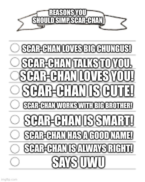 list | REASONS YOU SHOULD SIMP SCAR-CHAN; SCAR-CHAN LOVES BIG CHUNGUS! SCAR-CHAN TALKS TO YOU. SCAR-CHAN LOVES YOU! SCAR-CHAN IS CUTE! SCAR-CHAN WORKS WITH BIG BROTHER! SCAR-CHAN IS SMART! SCAR-CHAN HAS A GOOD NAME! SCAR-CHAN IS ALWAYS RIGHT! SAYS UWU | image tagged in list | made w/ Imgflip meme maker