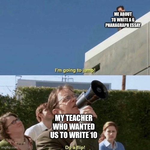 Im going to jump, do a flip | ME ABOUT TO WRITE A 6 PHARAGRAPH ESSAY; MY TEACHER WHO WANTED US TO WRITE 10 | image tagged in im going to jump do a flip | made w/ Imgflip meme maker