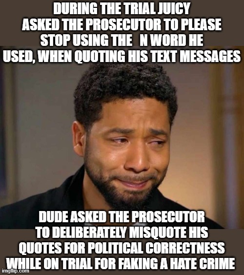 Juicy juicy juicy.. can you be any more of a hypocrite? | DURING THE TRIAL JUICY ASKED THE PROSECUTOR TO PLEASE STOP USING THE   N WORD HE USED, WHEN QUOTING HIS TEXT MESSAGES; DUDE ASKED THE PROSECUTOR TO DELIBERATELY MISQUOTE HIS QUOTES FOR POLITICAL CORRECTNESS WHILE ON TRIAL FOR FAKING A HATE CRIME | image tagged in jussie smollett,hate,crime,fake,funny memes,political meme | made w/ Imgflip meme maker