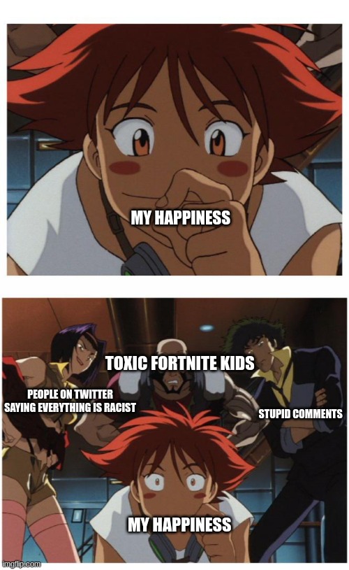 Cowboy bebop be like: | MY HAPPINESS; TOXIC FORTNITE KIDS; PEOPLE ON TWITTER SAYING EVERYTHING IS RACIST; STUPID COMMENTS; MY HAPPINESS | image tagged in gay,oh wow are you actually reading these tags,shitpost | made w/ Imgflip meme maker