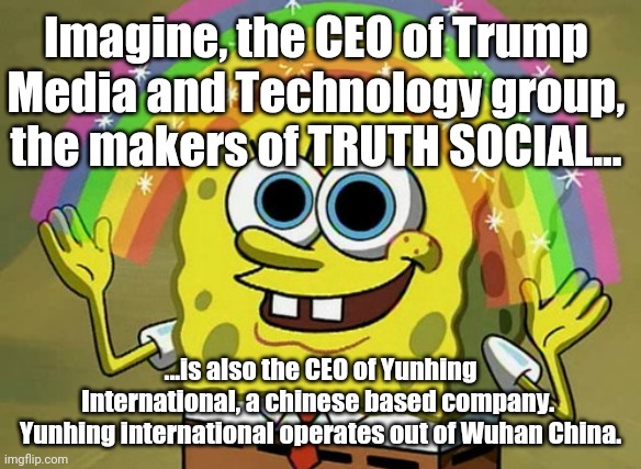 This is for you TRUTH SEEKERS out there.  Are you woke, now?  Go back to sleep, your reality cant handle this much truth. | Imagine, the CEO of Trump Media and Technology group, the makers of TRUTH SOCIAL... ...is also the CEO of Yunhing International, a chinese based company.  Yunhing international operates out of Wuhan China. | image tagged in memes,imagination spongebob | made w/ Imgflip meme maker