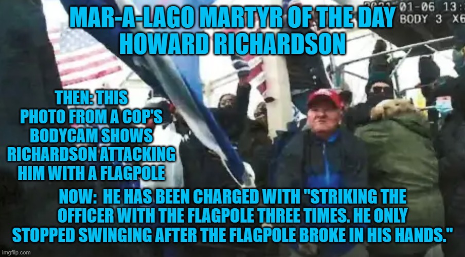They just don't make improvised weapons like they used to! | MAR-A-LAGO MARTYR OF THE DAY
HOWARD RICHARDSON; THEN: THIS PHOTO FROM A COP'S BODYCAM SHOWS RICHARDSON ATTACKING HIM WITH A FLAGPOLE; NOW:  HE HAS BEEN CHARGED WITH "STRIKING THE OFFICER WITH THE FLAGPOLE THREE TIMES. HE ONLY STOPPED SWINGING AFTER THE FLAGPOLE BROKE IN HIS HANDS." | image tagged in politics | made w/ Imgflip meme maker