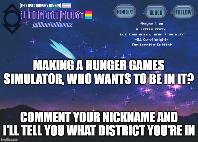 :))) | MAKING A HUNGER GAMES SIMULATOR, WHO WANTS TO BE IN IT? COMMENT YOUR NICKNAME AND I'LL TELL YOU WHAT DISTRICT YOU'RE IN | image tagged in wooflamemez announcement template | made w/ Imgflip meme maker