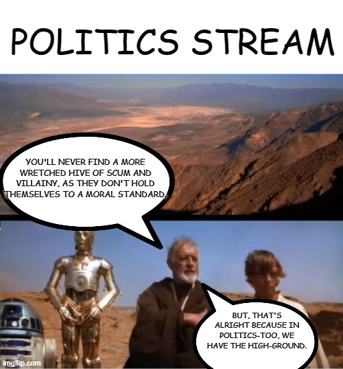 A certain amount of mud-slinging and insults on the politics stream is allowed users seem to enjoy a bit more leeway in discours | POLITICS STREAM; YOU'LL NEVER FIND A MORE WRETCHED HIVE OF SCUM AND VILLAINY, AS THEY DON'T HOLD THEMSELVES TO A MORAL STANDARD. BUT, THAT'S ALRIGHT BECAUSE IN POLITICS-TOO, WE HAVE THE HIGH-GROUND. | image tagged in star wars mos eisley | made w/ Imgflip meme maker