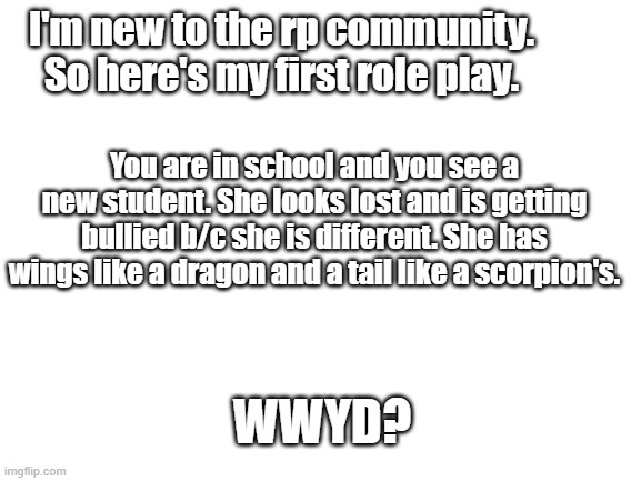 My first role play. Do what ever you want, but no joke ocs please. | I'm new to the rp community. So here's my first role play. You are in school and you see a new student. She looks lost and is getting bullied b/c she is different. She has wings like a dragon and a tail like a scorpion's. WWYD? | image tagged in blank white template | made w/ Imgflip meme maker