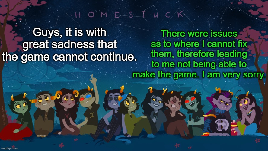 Well, back to memeing | There were issues as to where I cannot fix them, therefore leading to me not being able to make the game. I am very sorry. Guys, it is with great sadness that the game cannot continue. | image tagged in homestuck template | made w/ Imgflip meme maker