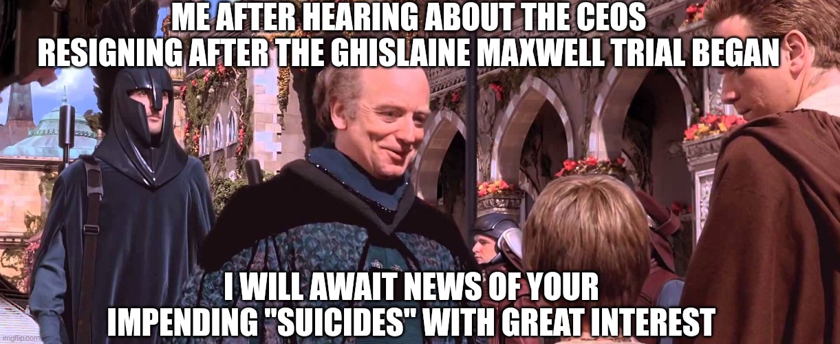 Great Suicided | ME AFTER HEARING ABOUT THE CEOS RESIGNING AFTER THE GHISLAINE MAXWELL TRIAL BEGAN; I WILL AWAIT NEWS OF YOUR IMPENDING "SUICIDES" WITH GREAT INTEREST | image tagged in palpatine - we will watch your career with great interest,corporations,jeffrey epstein,pedophiles | made w/ Imgflip meme maker