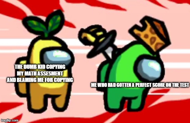 I'm making memes about school in the among us stream now, oops | THE DUMB KID COPYING MY MATH ASSESMENT AND BLAMING ME FOR COPYING; ME WHO HAD GOTTEN A PERFECT SCORE ON THE TEST | image tagged in among us stab | made w/ Imgflip meme maker