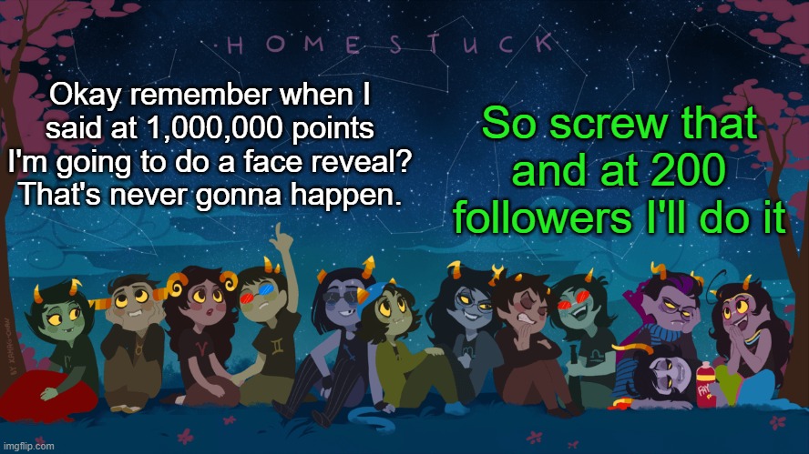 I'm making it easier (not begging just setting a goal for myself) | So screw that and at 200 followers I'll do it; Okay remember when I said at 1,000,000 points I'm going to do a face reveal?
That's never gonna happen. | image tagged in homestuck template | made w/ Imgflip meme maker