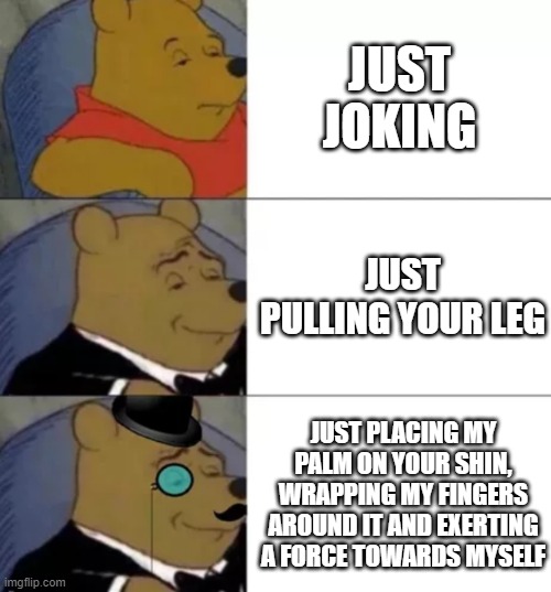 heh. | JUST JOKING; JUST PULLING YOUR LEG; JUST PLACING MY PALM ON YOUR SHIN, WRAPPING MY FINGERS AROUND IT AND EXERTING A FORCE TOWARDS MYSELF | image tagged in fancy pooh | made w/ Imgflip meme maker