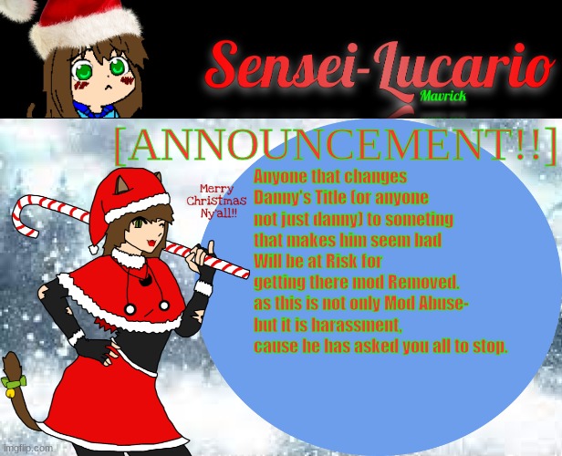 NEGRO | [ANNOUNCEMENT!!]; Anyone that changes Danny's Title (or anyone not just danny) to someting that makes him seem bad
Will be at Risk for getting there mod Removed.
as this is not only Mod Abuse-
but it is harassment, cause he has asked you all to stop. | image tagged in sensei-lucario winter template | made w/ Imgflip meme maker