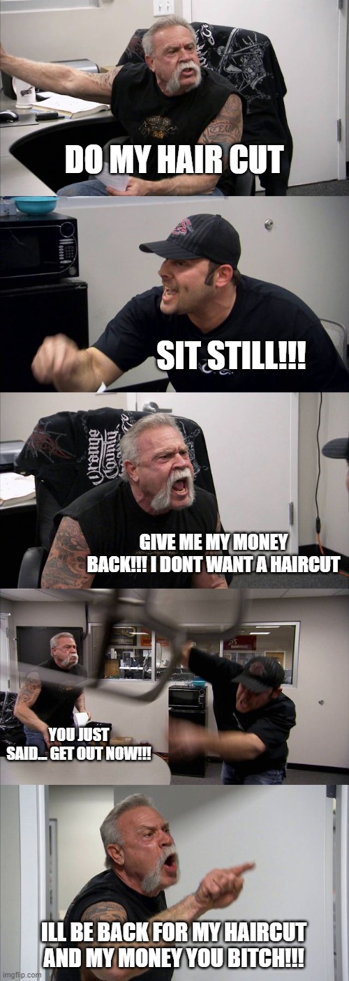 he aint getting no haircut anytime soon | DO MY HAIR CUT; SIT STILL!!! GIVE ME MY MONEY BACK!!! I DONT WANT A HAIRCUT; YOU JUST SAID... GET OUT NOW!!! ILL BE BACK FOR MY HAIRCUT AND MY MONEY YOU BITCH!!! | image tagged in memes,american chopper argument,haircut,stupid | made w/ Imgflip meme maker