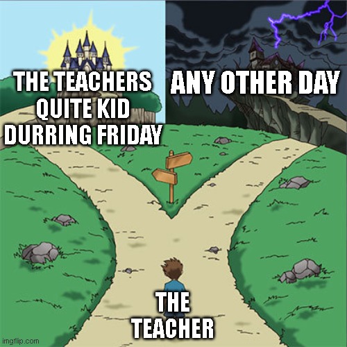 Two Paths | ANY OTHER DAY; THE TEACHERS QUITE KID DURRING FRIDAY; THE TEACHER | image tagged in two paths | made w/ Imgflip meme maker