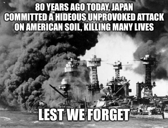 Pearl harbor  | 80 YEARS AGO TODAY, JAPAN COMMITTED A HIDEOUS UNPROVOKED ATTACK ON AMERICAN SOIL, KILLING MANY LIVES; LEST WE FORGET | image tagged in pearl harbor | made w/ Imgflip meme maker