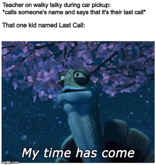 Bruh Last Call | Teacher on walky talky during car pickup: *calls someone's name and says that it's their last call*; That one kid named Last Call: | image tagged in my time has come | made w/ Imgflip meme maker