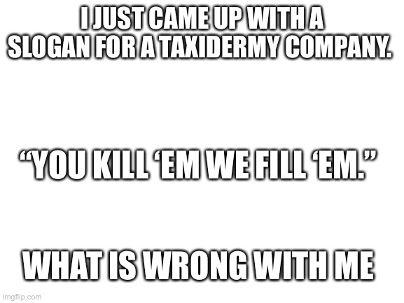 I’m so weird lol | I JUST CAME UP WITH A SLOGAN FOR A TAXIDERMY COMPANY. “YOU KILL ‘EM WE FILL ‘EM.”; WHAT IS WRONG WITH ME | image tagged in blank white template | made w/ Imgflip meme maker