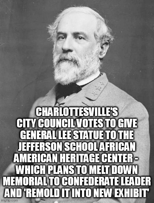 General Lee | CHARLOTTESVILLE'S CITY COUNCIL VOTES TO GIVE GENERAL LEE STATUE TO THE JEFFERSON SCHOOL AFRICAN AMERICAN HERITAGE CENTER - 
WHICH PLANS TO MELT DOWN MEMORIAL TO CONFEDERATE LEADER AND 'REMOLD IT INTO NEW EXHIBIT' | image tagged in general lee | made w/ Imgflip meme maker
