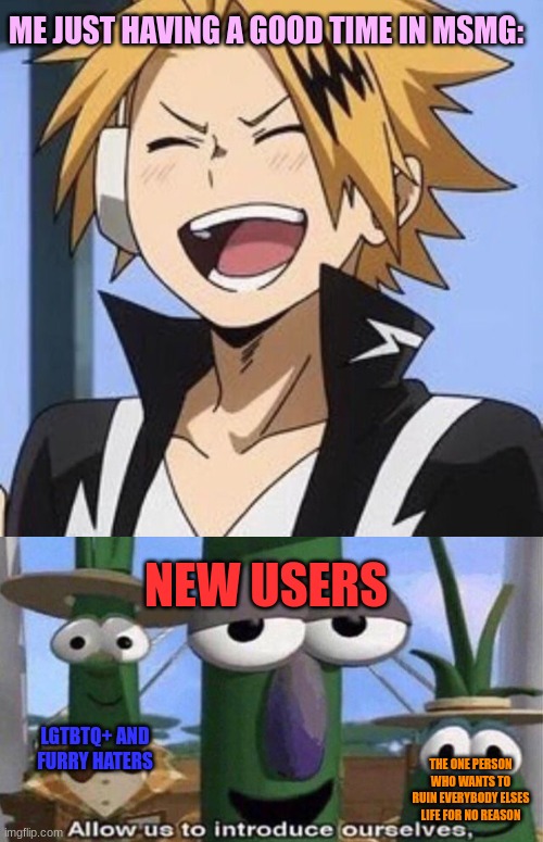 I mean, not ALL new users are bad- | ME JUST HAVING A GOOD TIME IN MSMG:; NEW USERS; LGTBTQ+ AND FURRY HATERS; THE ONE PERSON WHO WANTS TO RUIN EVERYBODY ELSES LIFE FOR NO REASON | image tagged in happy denki,veggietales 'allow us to introduce ourselfs' | made w/ Imgflip meme maker