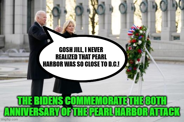Neither Joe nor Kamala could have actually gone to Pearl Harbor on this day? | GOSH JILL, I NEVER REALIZED THAT PEARL HARBOR WAS SO CLOSE TO D.C.! THE BIDENS COMMEMORATE THE 80TH ANNIVERSARY OF THE PEARL HARBOR ATTACK | image tagged in biden,kamala harris,pearl harbor,disrespect | made w/ Imgflip meme maker
