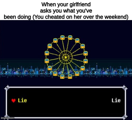 New template | When your girlfriend asks you what you've been doing (You cheated on her over the weekend) | image tagged in lie or lie | made w/ Imgflip meme maker