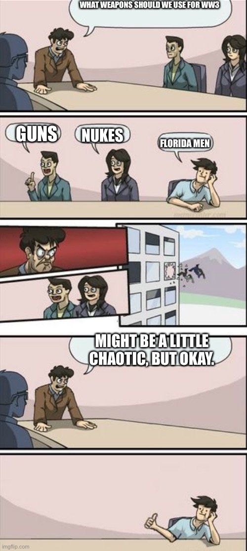 Boardroom Meeting Sugg 2 | WHAT WEAPONS SHOULD WE USE FOR WW3 GUNS NUKES FLORIDA MEN MIGHT BE A LITTLE CHAOTIC, BUT OKAY. | image tagged in boardroom meeting sugg 2 | made w/ Imgflip meme maker