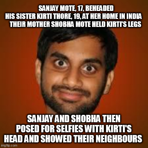 Indian guy | SANJAY MOTE, 17, BEHEADED HIS SISTER KIRTI THORE, 19, AT HER HOME IN INDIA
    THEIR MOTHER SHOBHA MOTE HELD KIRTI'S LEGS; SANJAY AND SHOBHA THEN POSED FOR SELFIES WITH KIRTI'S HEAD AND SHOWED THEIR NEIGHBOURS | image tagged in indian guy | made w/ Imgflip meme maker