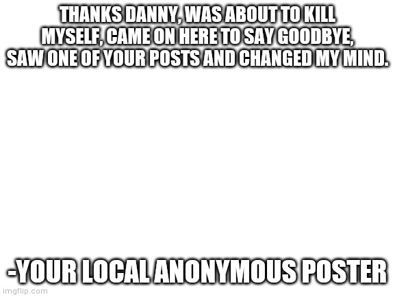 Blank White Template | THANKS DANNY, WAS ABOUT TO KILL MYSELF, CAME ON HERE TO SAY GOODBYE, SAW ONE OF YOUR POSTS AND CHANGED MY MIND. -YOUR LOCAL ANONYMOUS POSTER | image tagged in blank white template | made w/ Imgflip meme maker