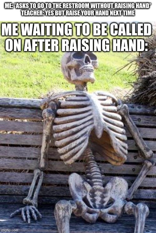waiting skeleton | ME WAITING TO BE CALLED ON AFTER RAISING HAND:; ME: *ASKS TO GO TO THE RESTROOM WITHOUT RAISING HAND*
TEACHER: YES BUT RAISE YOUR HAND NEXT TIME | image tagged in memes,waiting skeleton,teacher,raising hand,restroom | made w/ Imgflip meme maker