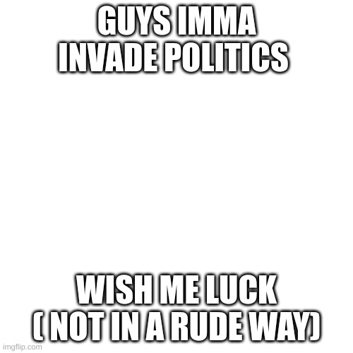 Blank Transparent Square | GUYS IMMA INVADE POLITICS; WISH ME LUCK ( NOT IN A RUDE WAY) | image tagged in memes,blank transparent square | made w/ Imgflip meme maker