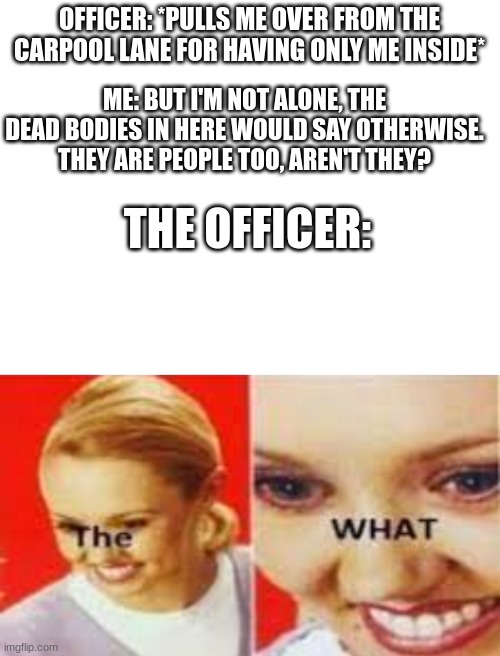 OFFICER: *PULLS ME OVER FROM THE CARPOOL LANE FOR HAVING ONLY ME INSIDE*; ME: BUT I'M NOT ALONE, THE DEAD BODIES IN HERE WOULD SAY OTHERWISE. THEY ARE PEOPLE TOO, AREN'T THEY? THE OFFICER: | image tagged in blank white template,the what,dark humour,dark humor,carpool lane,police officer | made w/ Imgflip meme maker