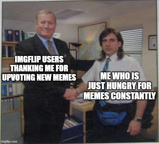 give me memes | IMGFLIP USERS THANKING ME FOR UPVOTING NEW MEMES; ME WHO IS JUST HUNGRY FOR MEMES CONSTANTLY | image tagged in the office handshake,fun | made w/ Imgflip meme maker