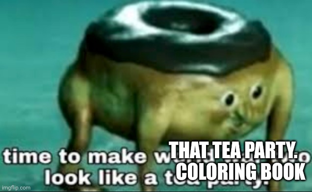 time to make world war 2 look like a tea party | THAT TEA PARTY.     COLORING BOOK | image tagged in time to make world war 2 look like a tea party | made w/ Imgflip meme maker
