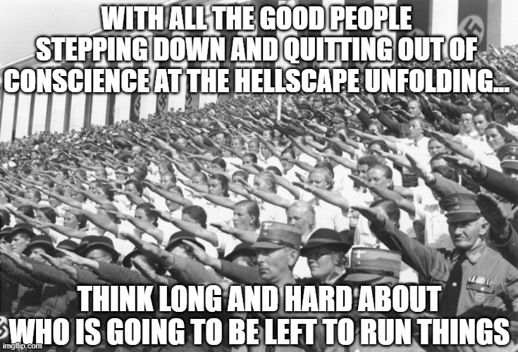 All by design... | WITH ALL THE GOOD PEOPLE STEPPING DOWN AND QUITTING OUT OF CONSCIENCE AT THE HELLSCAPE UNFOLDING... THINK LONG AND HARD ABOUT WHO IS GOING TO BE LEFT TO RUN THINGS | image tagged in nazis salute lots,vaccine,vaccines,covid,biden | made w/ Imgflip meme maker