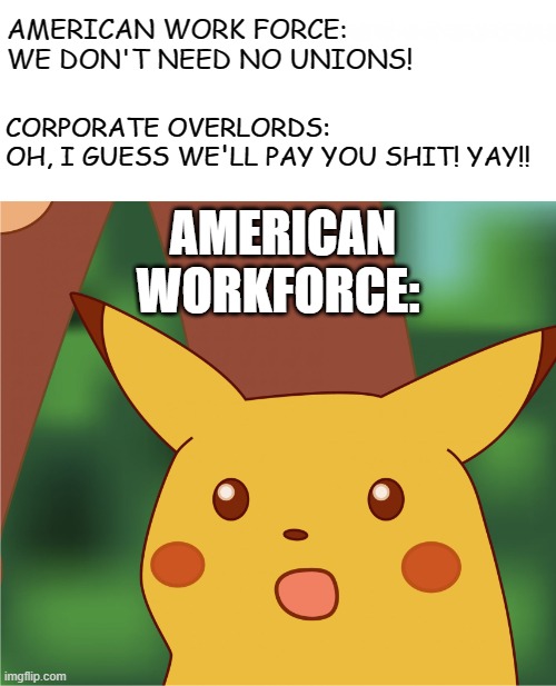 Surprised Pikachu (High Quality) | CORPORATE OVERLORDS:

OH, I GUESS WE'LL PAY YOU SHIT! YAY!! AMERICAN WORK FORCE: WE DON'T NEED NO UNIONS! AMERICAN WORKFORCE: | image tagged in surprised pikachu high quality | made w/ Imgflip meme maker