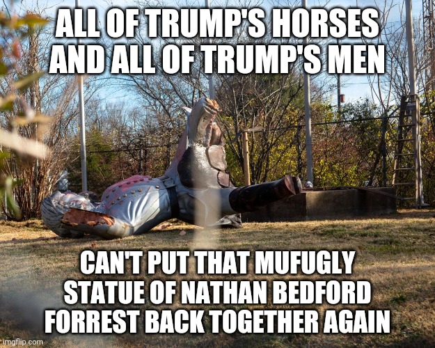 ALL OF TRUMP'S HORSES AND ALL OF TRUMP'S MEN; CAN'T PUT THAT MUFUGLY STATUE OF NATHAN BEDFORD FORREST BACK TOGETHER AGAIN | image tagged in confederate statues,gtfo | made w/ Imgflip meme maker