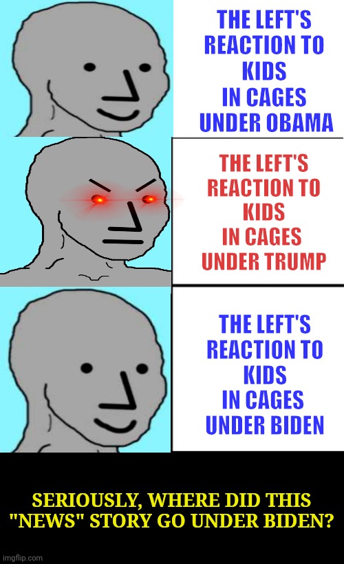 Selective Outrage for Political Manipulation | THE LEFT'S 
REACTION TO 
KIDS 
IN CAGES 
UNDER OBAMA; THE LEFT'S
REACTION TO
KIDS IN CAGES 
UNDER TRUMP; THE LEFT'S
 REACTION TO 
KIDS IN CAGES 
UNDER BIDEN; SERIOUSLY, WHERE DID THIS "NEWS" STORY GO UNDER BIDEN? | image tagged in memes,kids in cages,selective outrage,political manipulation,leftist hypocrisy | made w/ Imgflip meme maker