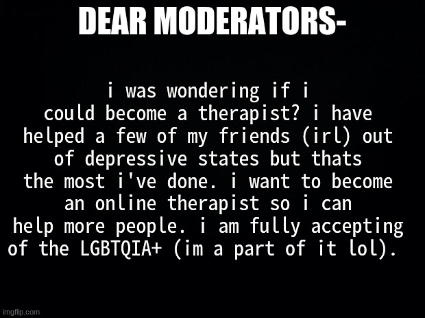 i fully understand if you say no! | i was wondering if i could become a therapist? i have helped a few of my friends (irl) out of depressive states but thats the most i've done. i want to become an online therapist so i can help more people. i am fully accepting of the LGBTQIA+ (im a part of it lol). DEAR MODERATORS- | image tagged in black background | made w/ Imgflip meme maker