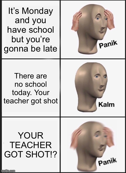 Imagine this was true | It’s Monday and you have school but you’re gonna be late; There are no school today. Your teacher got shot; YOUR TEACHER GOT SHOT!? | image tagged in memes,panik kalm panik | made w/ Imgflip meme maker