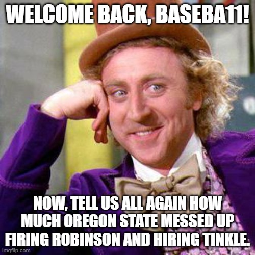Willy Wonka Blank | WELCOME BACK, BASEBA11! NOW, TELL US ALL AGAIN HOW MUCH OREGON STATE MESSED UP FIRING ROBINSON AND HIRING TINKLE. | image tagged in willy wonka blank | made w/ Imgflip meme maker
