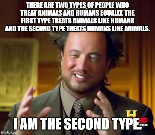 i dont even have a name for this | THERE ARE TWO TYPES OF PEOPLE WHO TREAT ANIMALS AND HUMANS EQUALLY. THE FIRST TYPE TREATS ANIMALS LIKE HUMANS AND THE SECOND TYPE TREATS HUMANS LIKE ANIMALS. I AM THE SECOND TYPE. | image tagged in memes,ancient aliens | made w/ Imgflip meme maker