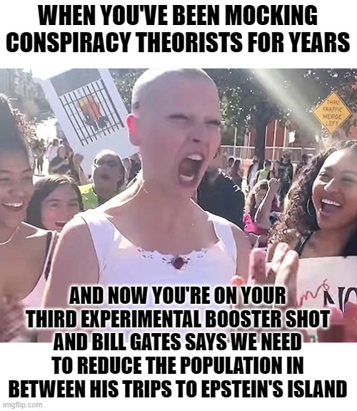 Psychopathic social justice warrior level MAXIMUM | WHEN YOU'VE BEEN MOCKING CONSPIRACY THEORISTS FOR YEARS; AND NOW YOU'RE ON YOUR THIRD EXPERIMENTAL BOOSTER SHOT AND BILL GATES SAYS WE NEED TO REDUCE THE POPULATION IN BETWEEN HIS TRIPS TO EPSTEIN'S ISLAND | image tagged in liberal karen,angry sjw,sjw triggered | made w/ Imgflip meme maker