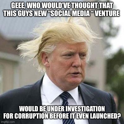 Donald Trump | GEEE, WHO WOULD’VE THOUGHT THAT THIS GUYS NEW “SOCIAL MEDIA “ VENTURE; WOULD BE UNDER INVESTIGATION FOR CORRUPTION BEFORE IT EVEN LAUNCHED? | image tagged in donald trump | made w/ Imgflip meme maker