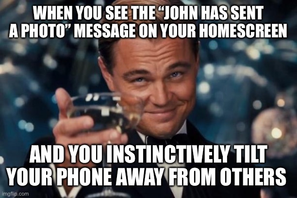 Leonardo Dicaprio Cheers | WHEN YOU SEE THE “JOHN HAS SENT A PHOTO” MESSAGE ON YOUR HOMESCREEN; AND YOU INSTINCTIVELY TILT YOUR PHONE AWAY FROM OTHERS | image tagged in memes,leonardo dicaprio cheers | made w/ Imgflip meme maker