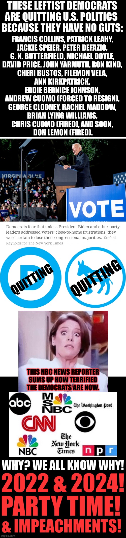 Party time! | THESE LEFTIST DEMOCRATS
ARE QUITTING U.S. POLITICS 
BECAUSE THEY HAVE NO GUTS:; FRANCIS COLLINS, PATRICK LEAHY, 
JACKIE SPEIER, PETER DEFAZIO, 
G. K. BUTTERFIELD, MICHAEL DOYLE, 
DAVID PRICE, JOHN YARMUTH, RON KIND, 
CHERI BUSTOS, FILEMON VELA, 
ANN KIRKPATRICK, 
EDDIE BERNICE JOHNSON, 
ANDREW CUOMO (FORCED TO RESIGN), 
GEORGE CLOONEY, RACHEL MADDOW, 
BRIAN LYING WILLIAMS, 
CHRIS CUOMO (FIRED), AND SOON, 
DON LEMON (FIRED). QUITTING; QUITTING; THIS NBC NEWS REPORTER
SUMS UP HOW TERRIFIED
THE DEMOCRATS ARE NOW. WHY? WE ALL KNOW WHY! 2022 & 2024! PARTY TIME! & IMPEACHMENTS! | image tagged in joe biden,biden,democrat party,communists,globalists,fake news | made w/ Imgflip meme maker
