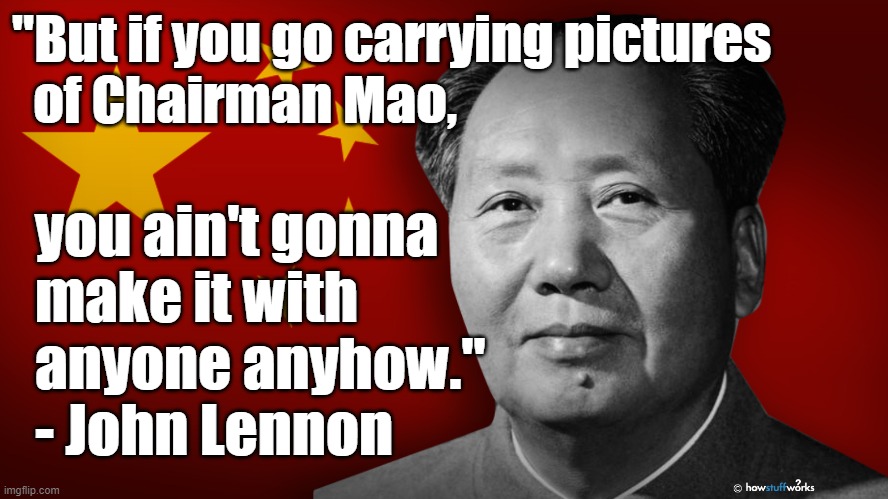 "But if you go carrying pictures of Chairman Mao, you ain't gonna make it with anyone anyhow." - John Lennon |  "But if you go carrying pictures
  of Chairman Mao, you ain't gonna
  make it with
  anyone anyhow."
  - John Lennon | image tagged in memes,politics,china,communism,john lennon,the beatles | made w/ Imgflip meme maker