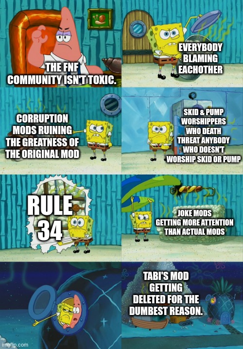 Spongebob diapers meme | EVERYBODY BLAMING EACHOTHER; THE FNF COMMUNITY ISN'T TOXIC. SKID & PUMP WORSHIPPERS WHO DEATH THREAT ANYBODY WHO DOESN'T WORSHIP SKID OR PUMP; CORRUPTION MODS RUINING THE GREATNESS OF THE ORIGINAL MOD; RULE 34; JOKE MODS GETTING MORE ATTENTION THAN ACTUAL MODS; TABI'S MOD GETTING DELETED FOR THE DUMBEST REASON. | image tagged in spongebob diapers meme | made w/ Imgflip meme maker
