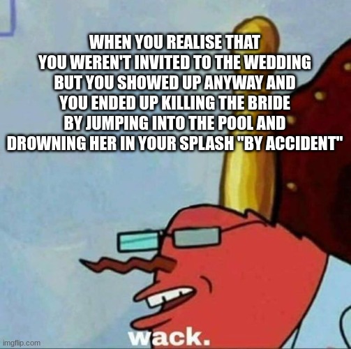it's all in the text | WHEN YOU REALISE THAT YOU WEREN'T INVITED TO THE WEDDING BUT YOU SHOWED UP ANYWAY AND YOU ENDED UP KILLING THE BRIDE BY JUMPING INTO THE POOL AND DROWNING HER IN YOUR SPLASH "BY ACCIDENT" | image tagged in mr krabs wack | made w/ Imgflip meme maker