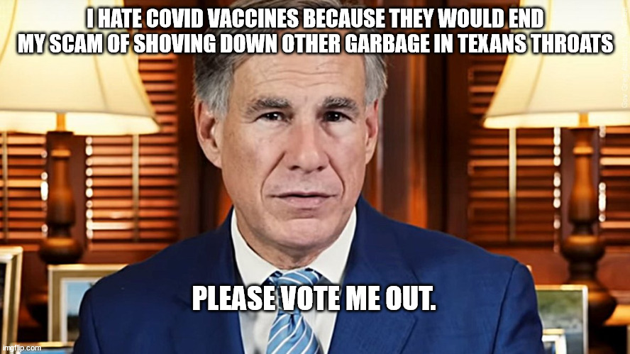 Republican against COVID vaccine. | I HATE COVID VACCINES BECAUSE THEY WOULD END MY SCAM OF SHOVING DOWN OTHER GARBAGE IN TEXANS THROATS; PLEASE VOTE ME OUT. | image tagged in greg abbott,texas,distraction,republicans,2022 election,scammers | made w/ Imgflip meme maker