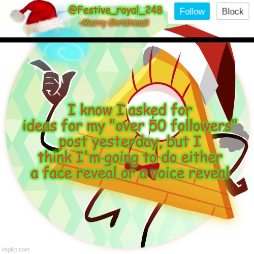 I will post something about that in a min, but for now, should I do either one? | I know I asked for ideas for my "over 50 followers" post yesterday, but I think I'm going to do either a face reveal or a voice reveal | image tagged in royal's christmas announcement temp,voice or face,you guys decide but wait until i post something,50 followers post | made w/ Imgflip meme maker